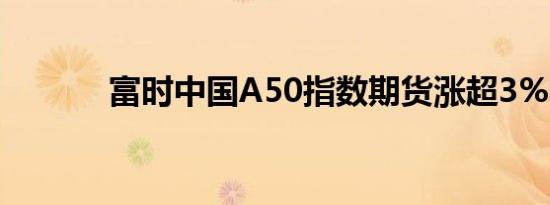 富时中国A50指数期货涨超3%