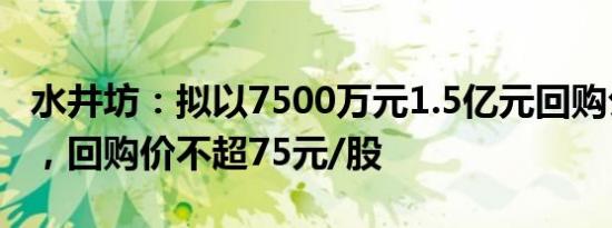 水井坊：拟以7500万元1.5亿元回购公司股份，回购价不超75元/股