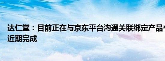 达仁堂：目前正在与京东平台沟通关联绑定产品事宜，预计近期完成