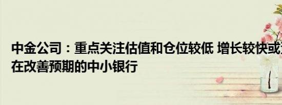 中金公司：重点关注估值和仓位较低 增长较快或资产质量存在改善预期的中小银行