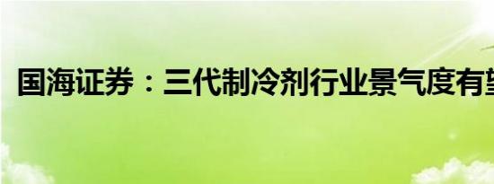 国海证券：三代制冷剂行业景气度有望上升