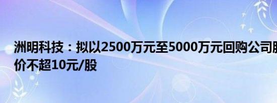 洲明科技：拟以2500万元至5000万元回购公司股份，回购价不超10元/股