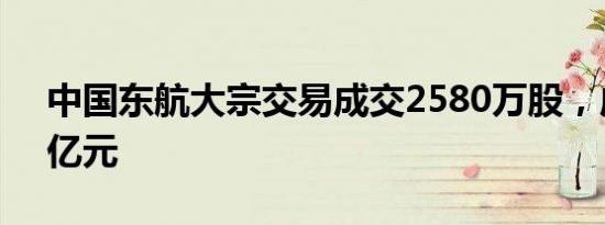 中国东航大宗交易成交2580万股，成交额1亿元