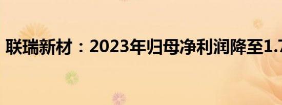 联瑞新材：2023年归母净利润降至1.74亿元