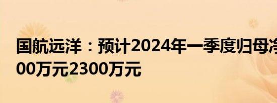 国航远洋：预计2024年一季度归母净利润1800万元2300万元