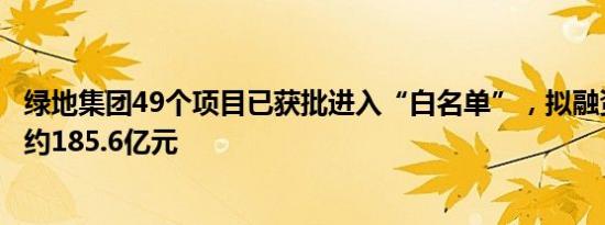 绿地集团49个项目已获批进入“白名单”，拟融资金额合计约185.6亿元