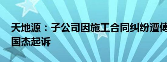 天地源：子公司因施工合同纠纷遭傅书涵 单国杰起诉