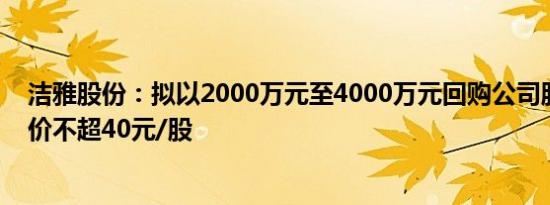 洁雅股份：拟以2000万元至4000万元回购公司股份，回购价不超40元/股