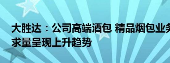 大胜达：公司高端酒包 精品烟包业务目前需求量呈现上升趋势