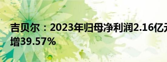 吉贝尔：2023年归母净利润2.16亿元，同比增39.57%