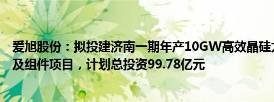 爱旭股份：拟投建济南一期年产10GW高效晶硅太阳能电池及组件项目，计划总投资99.78亿元