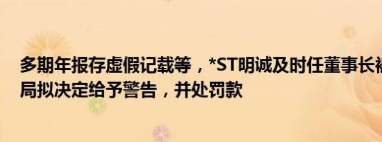 多期年报存虚假记载等，*ST明诚及时任董事长被湖北证监局拟决定给予警告，并处罚款