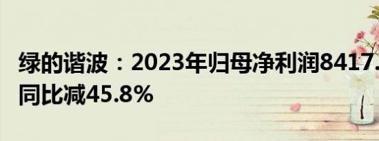 绿的谐波：2023年归母净利润8417.59万元，同比减45.8%