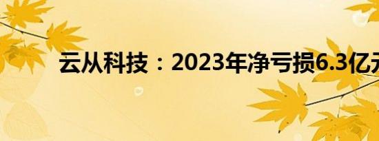 云从科技：2023年净亏损6.3亿元