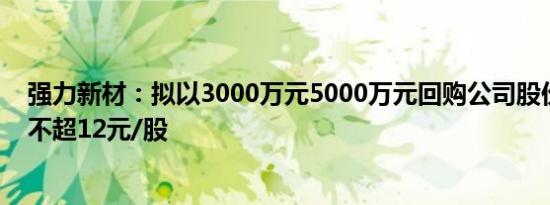 强力新材：拟以3000万元5000万元回购公司股份，回购价不超12元/股