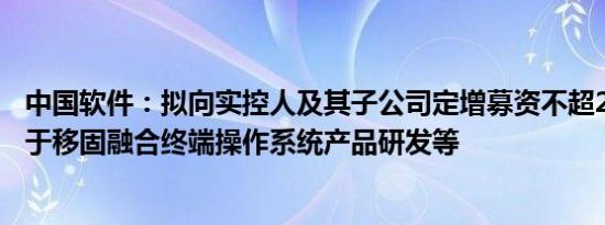 中国软件：拟向实控人及其子公司定增募资不超20亿元，用于移固融合终端操作系统产品研发等