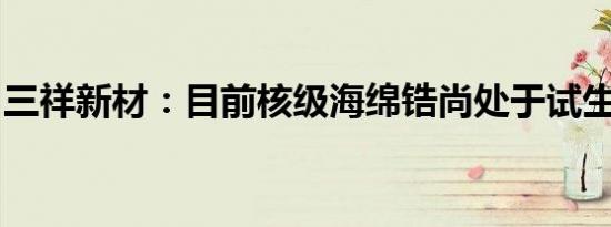 三祥新材：目前核级海绵锆尚处于试生产状态