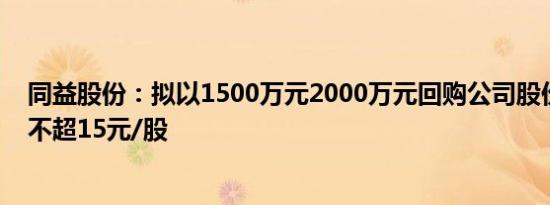 同益股份：拟以1500万元2000万元回购公司股份，回购价不超15元/股