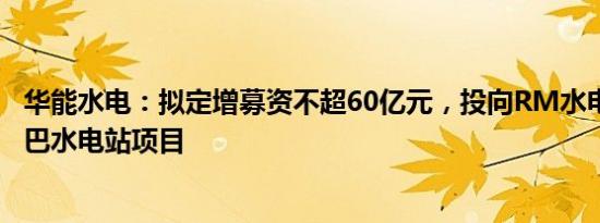 华能水电：拟定增募资不超60亿元，投向RM水电站项目 托巴水电站项目