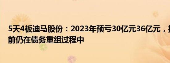 5天4板迪马股份：2023年预亏30亿元36亿元，控股股东目前仍在债务重组过程中