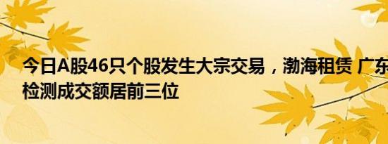 今日A股46只个股发生大宗交易，渤海租赁 广东鸿图 华测检测成交额居前三位