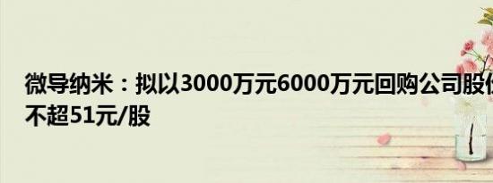 微导纳米：拟以3000万元6000万元回购公司股份，回购价不超51元/股