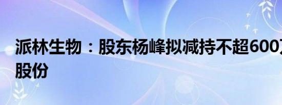 派林生物：股东杨峰拟减持不超600万股公司股份