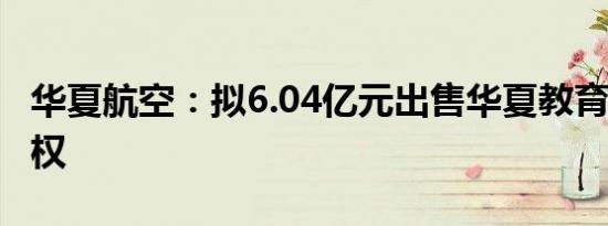 华夏航空：拟6.04亿元出售华夏教育100%股权