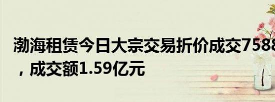 渤海租赁今日大宗交易折价成交7588.15万股，成交额1.59亿元