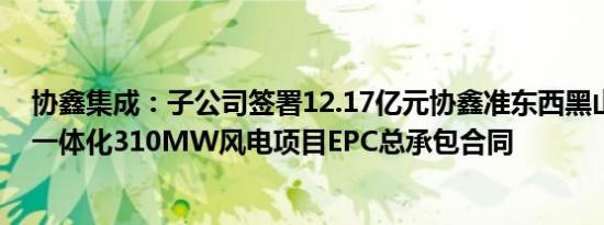 协鑫集成：子公司签署12.17亿元协鑫准东西黑山源网荷储一体化310MW风电项目EPC总承包合同