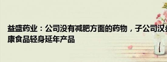 益盛药业：公司没有减肥方面的药物，子公司汉参化妆有健康食品轻身延年产品