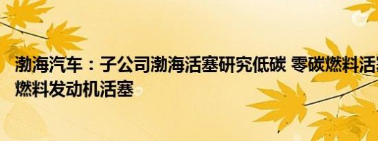 渤海汽车：子公司渤海活塞研究低碳 零碳燃料活塞，开发氢燃料发动机活塞