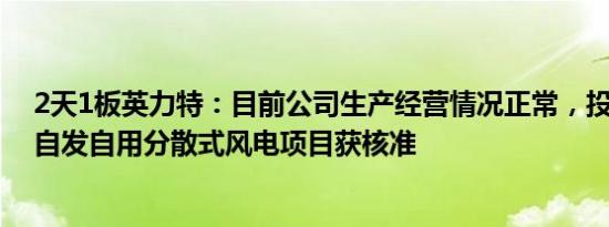 2天1板英力特：目前公司生产经营情况正常，投建10MW自发自用分散式风电项目获核准