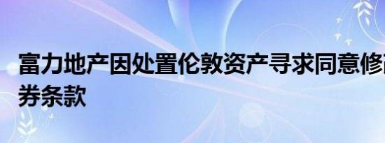 富力地产因处置伦敦资产寻求同意修改部分债券条款