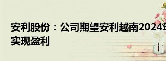 安利股份：公司期望安利越南2024年止亏并实现盈利