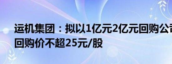 运机集团：拟以1亿元2亿元回购公司股份，回购价不超25元/股