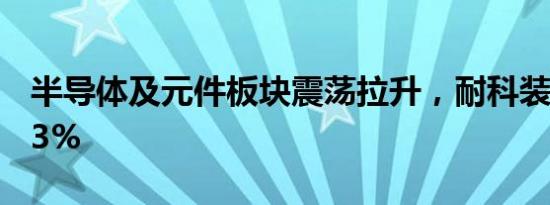 半导体及元件板块震荡拉升，耐科装备涨超13%