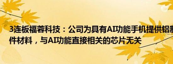 3连板福蓉科技：公司为具有AI功能手机提供铝制中框结构件材料，与AI功能直接相关的芯片无关