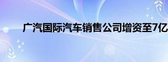 广汽国际汽车销售公司增资至7亿元