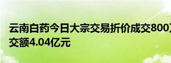 云南白药今日大宗交易折价成交800万股，成交额4.04亿元