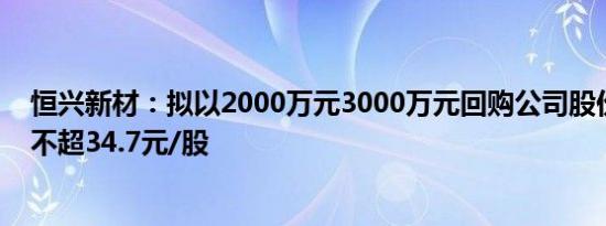 恒兴新材：拟以2000万元3000万元回购公司股份，回购价不超34.7元/股