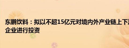 东鹏饮料：拟以不超15亿元对境内外产业链上下游优质上市企业进行投资