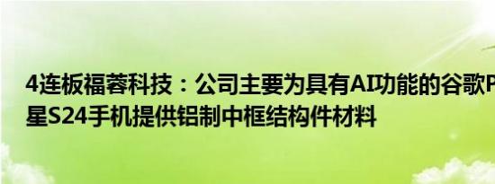 4连板福蓉科技：公司主要为具有AI功能的谷歌Pixel8和三星S24手机提供铝制中框结构件材料