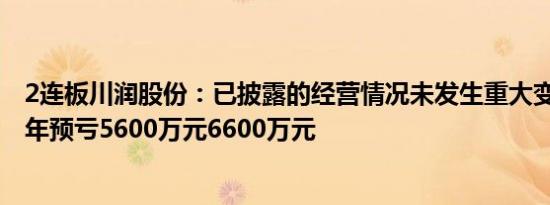 2连板川润股份：已披露的经营情况未发生重大变化，2023年预亏5600万元6600万元