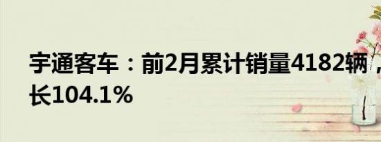 宇通客车：前2月累计销量4182辆，同比增长104.1%