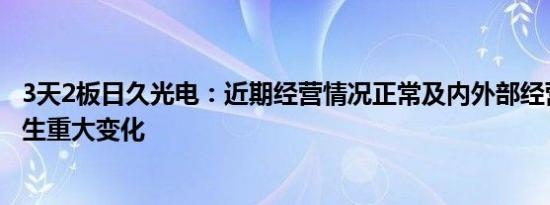 3天2板日久光电：近期经营情况正常及内外部经营环境未发生重大变化