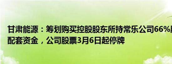 甘肃能源：筹划购买控股股东所持常乐公司66%股权并募集配套资金，公司股票3月6日起停牌