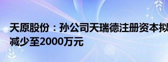 天原股份：孙公司天瑞德注册资本拟由1亿元减少至2000万元