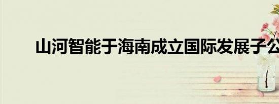 山河智能于海南成立国际发展子公司