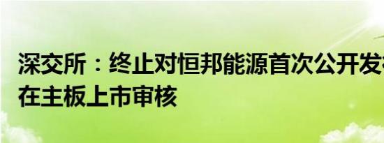 深交所：终止对恒邦能源首次公开发行股票并在主板上市审核